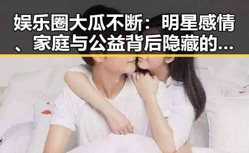 娱乐圈大瓜不断：明星感情、家庭与公益背后隐藏的真相？