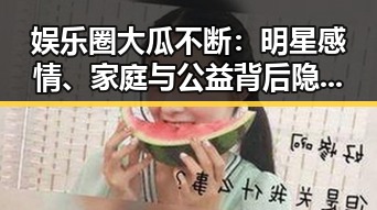 娱乐圈大瓜不断：明星感情、家庭与公益背后隐藏的真相？