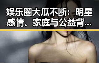 娱乐圈大瓜不断：明星感情、家庭与公益背后隐藏的真相？